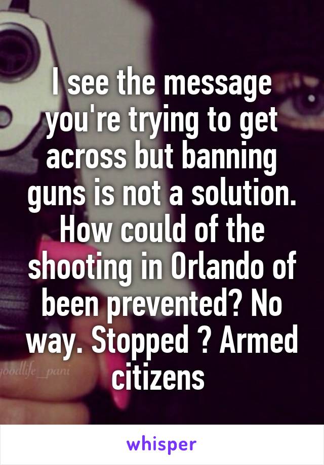 I see the message you're trying to get across but banning guns is not a solution. How could of the shooting in Orlando of been prevented? No way. Stopped ? Armed citizens 