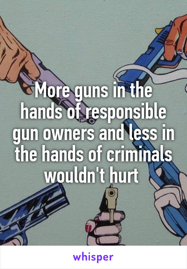 More guns in the hands of responsible gun owners and less in the hands of criminals wouldn't hurt 