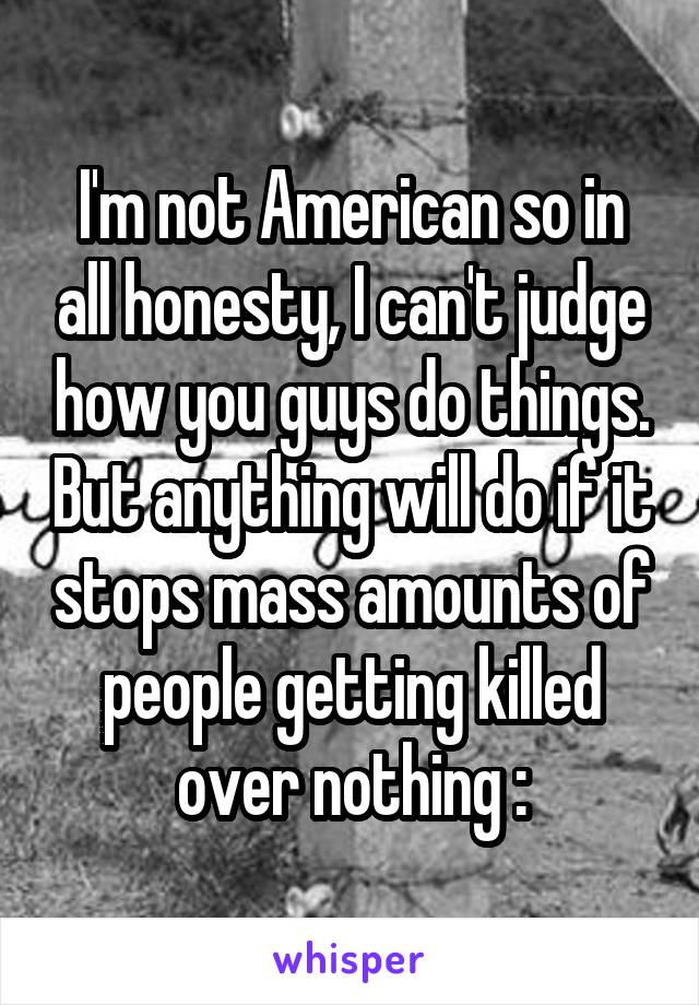 I'm not American so in all honesty, I can't judge how you guys do things. But anything will do if it stops mass amounts of people getting killed over nothing :\