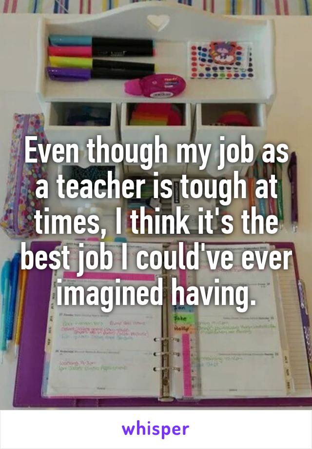 Even though my job as a teacher is tough at times, I think it's the best job I could've ever imagined having.