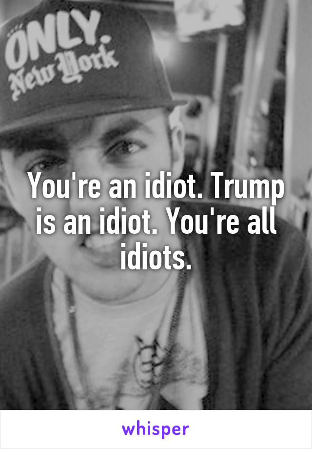 You're an idiot. Trump is an idiot. You're all idiots.