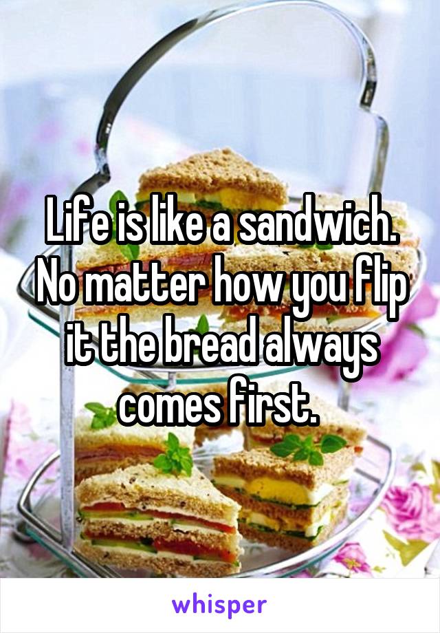 Life is like a sandwich. No matter how you flip it the bread always comes first. 