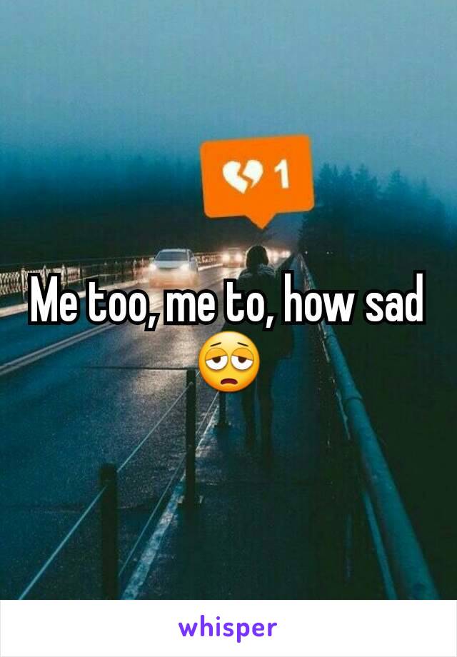 Me too, me to, how sad😩