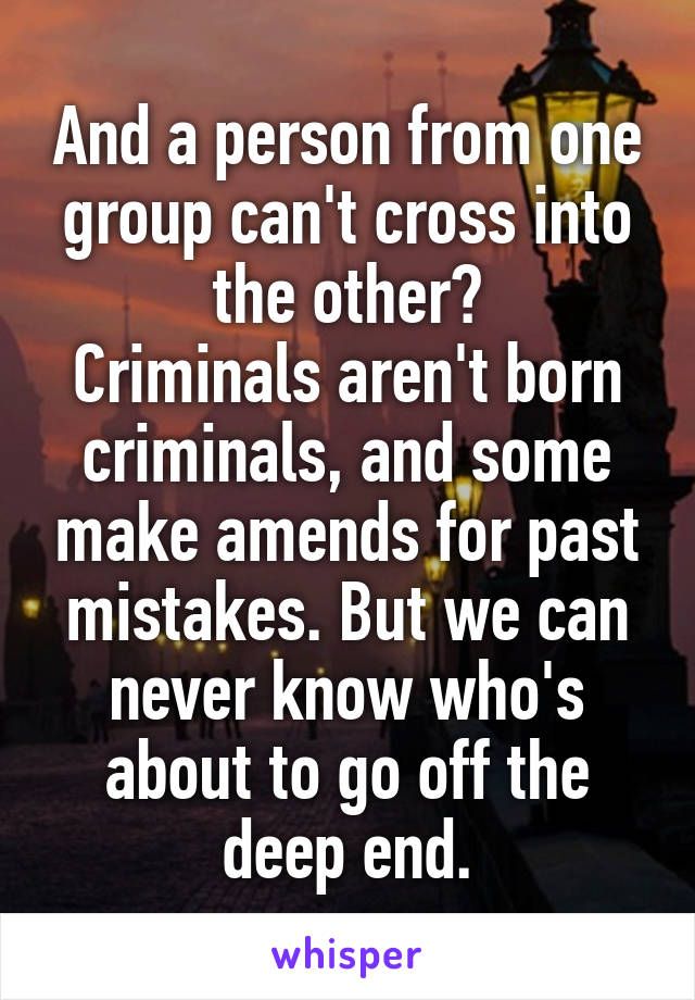 And a person from one group can't cross into the other?
Criminals aren't born criminals, and some make amends for past mistakes. But we can never know who's about to go off the deep end.