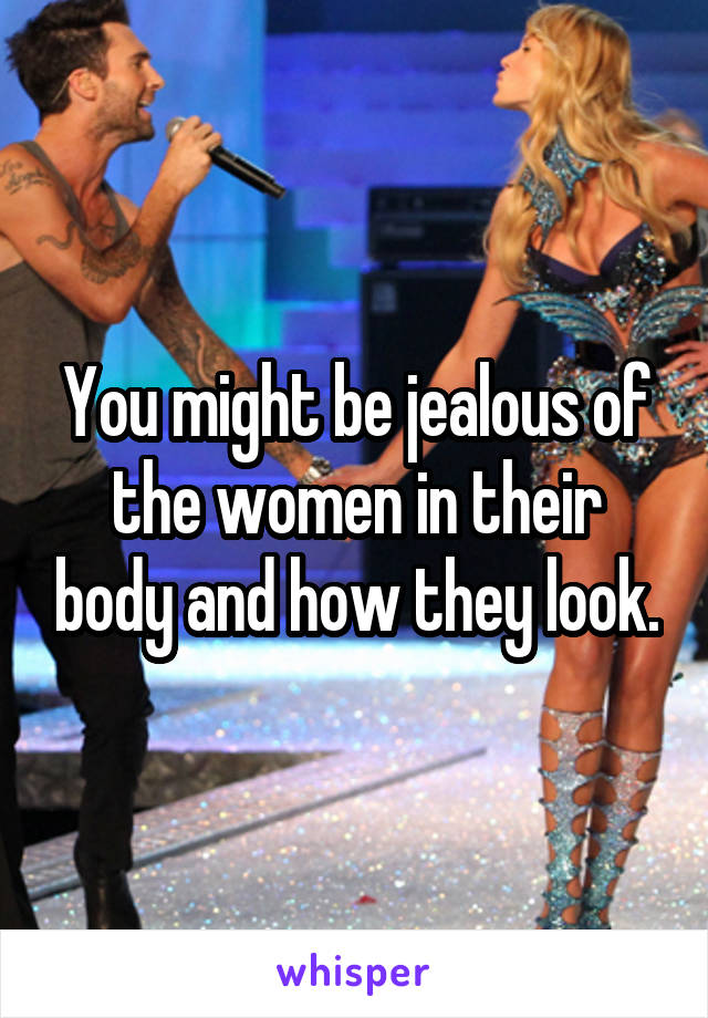 You might be jealous of the women in their body and how they look.