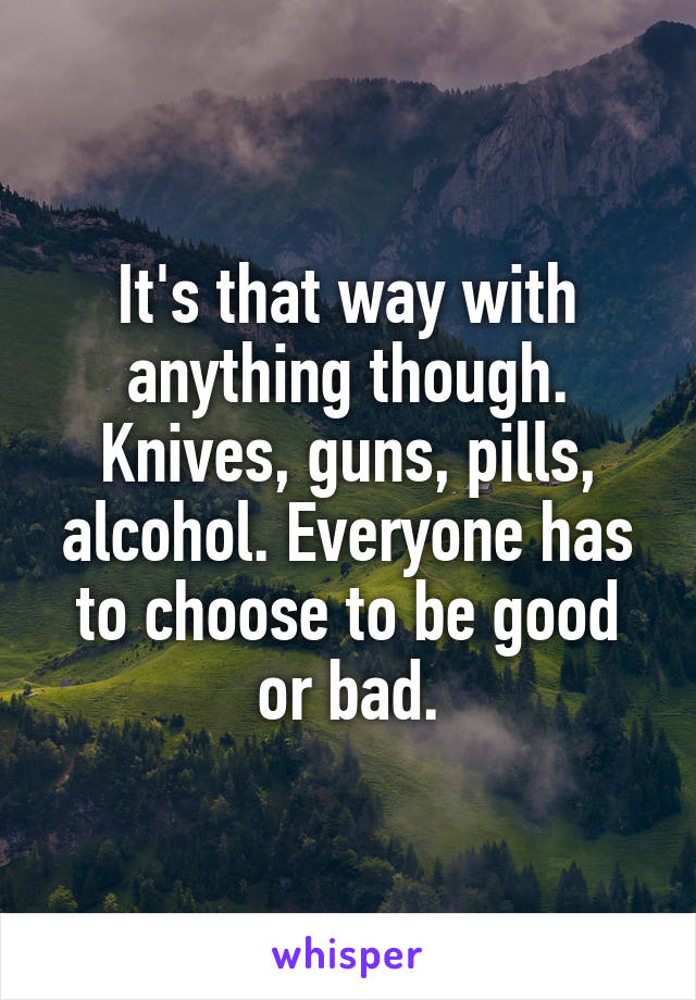 It's that way with anything though. Knives, guns, pills, alcohol. Everyone has to choose to be good or bad.