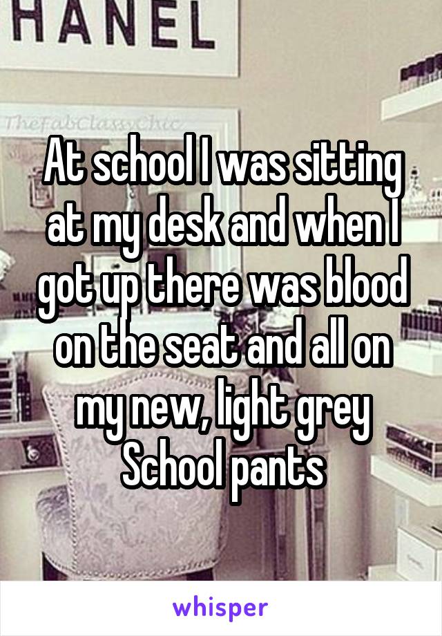 At school I was sitting at my desk and when I got up there was blood on the seat and all on my new, light grey School pants