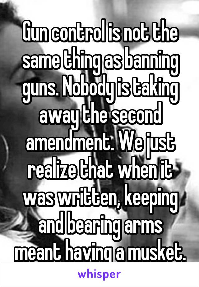 Gun control is not the same thing as banning guns. Nobody is taking away the second amendment. We just realize that when it was written, keeping and bearing arms meant having a musket.