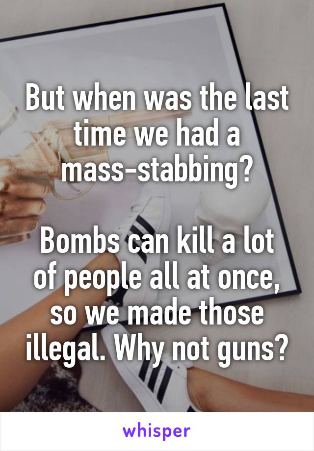 But when was the last time we had a mass-stabbing?

Bombs can kill a lot of people all at once, so we made those illegal. Why not guns?