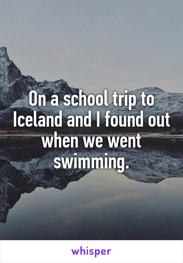 On a school trip to Iceland and I found out when we went swimming.