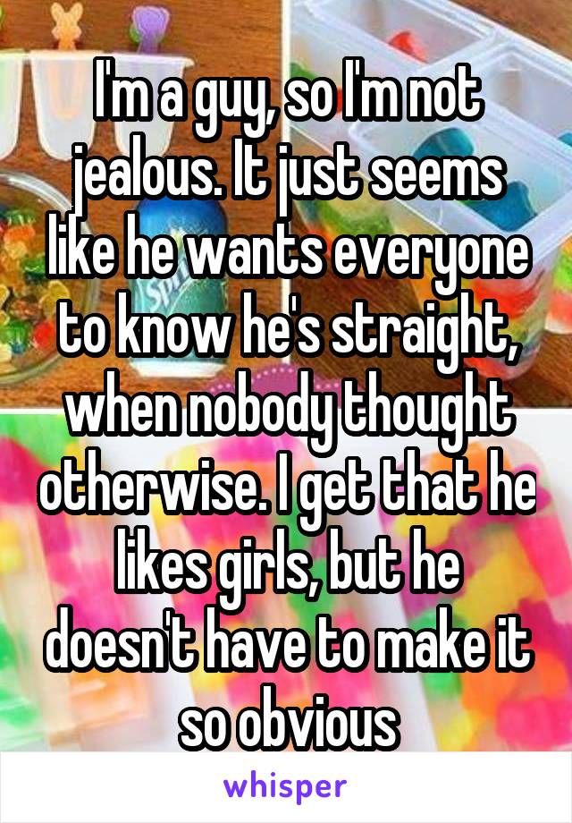 I'm a guy, so I'm not jealous. It just seems like he wants everyone to know he's straight, when nobody thought otherwise. I get that he likes girls, but he doesn't have to make it so obvious