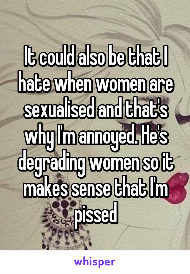It could also be that I hate when women are sexualised and that's why I'm annoyed. He's degrading women so it makes sense that I'm pissed