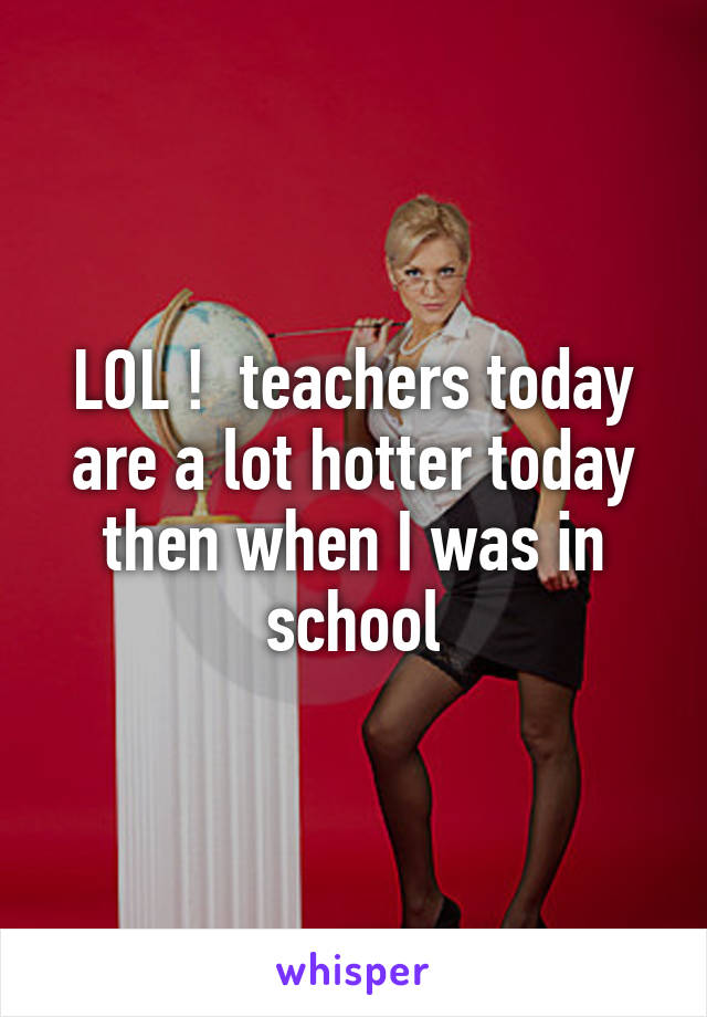 LOL !  teachers today are a lot hotter today then when I was in school