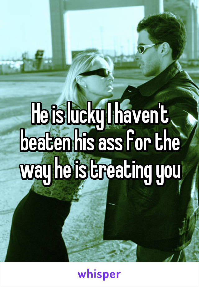He is lucky I haven't beaten his ass for the way he is treating you