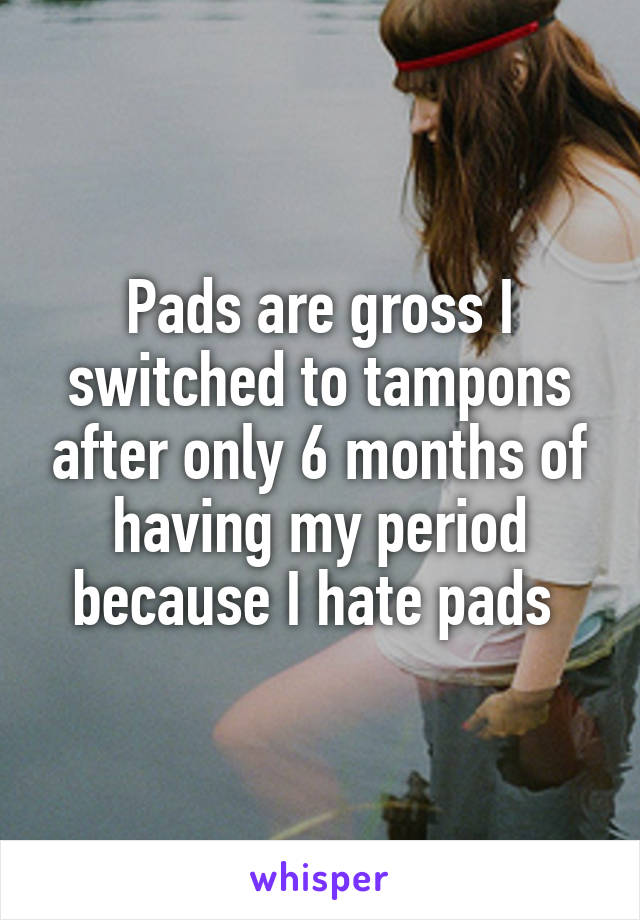 Pads are gross I switched to tampons after only 6 months of having my period because I hate pads 