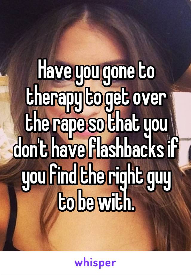 Have you gone to therapy to get over the rape so that you don't have flashbacks if you find the right guy to be with.