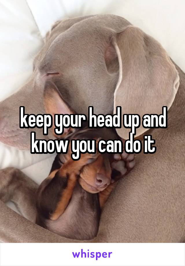keep your head up and know you can do it