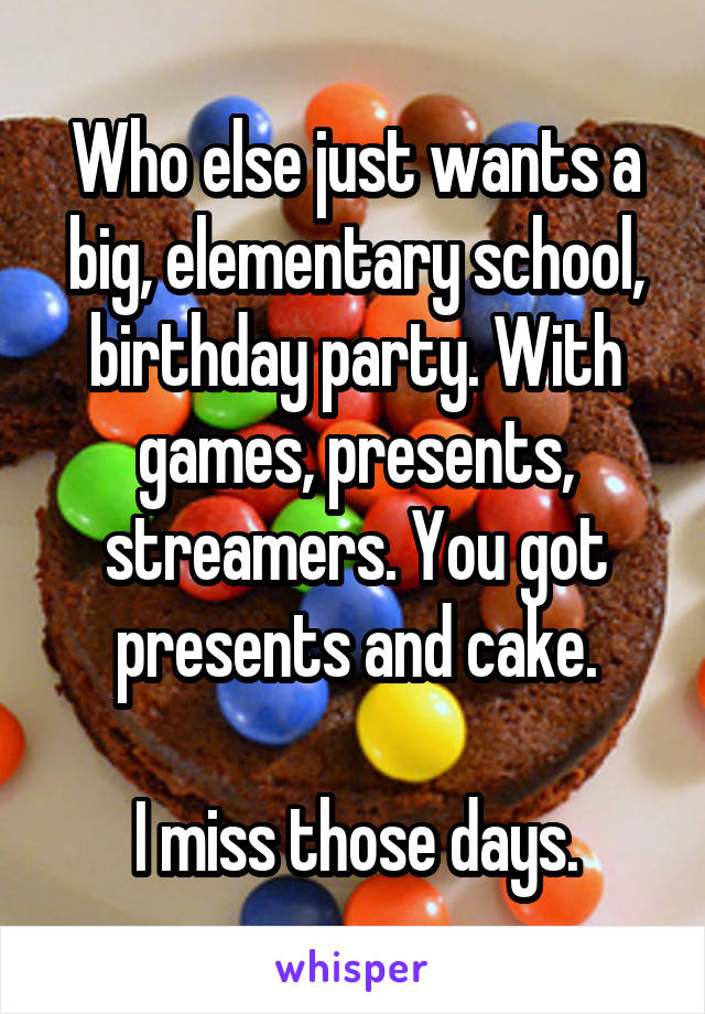 Who else just wants a big, elementary school, birthday party. With games, presents, streamers. You got presents and cake.

I miss those days.