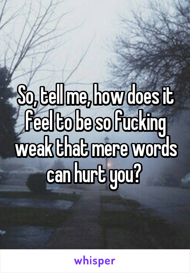 So, tell me, how does it feel to be so fucking weak that mere words can hurt you? 