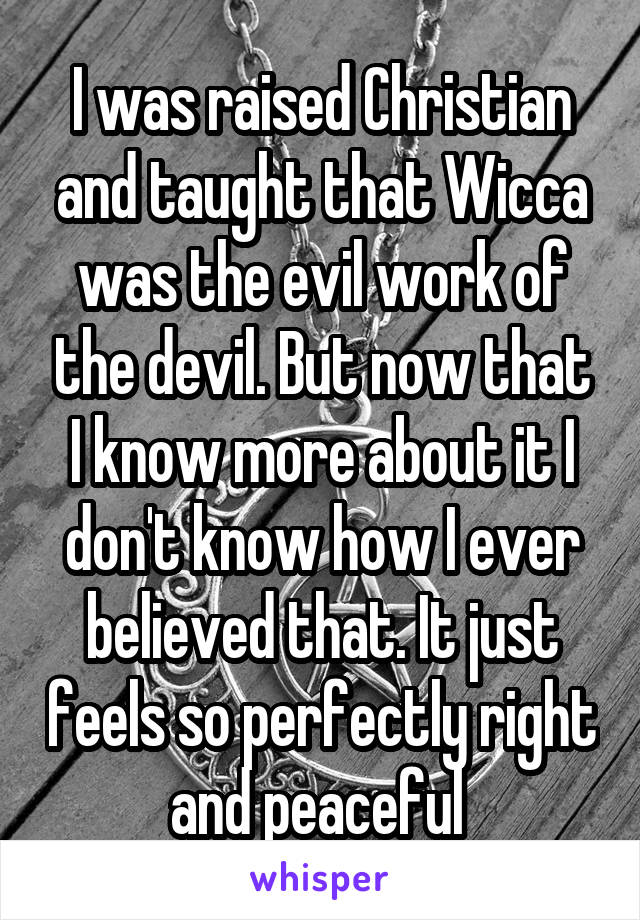 I was raised Christian and taught that Wicca was the evil work of the devil. But now that I know more about it I don't know how I ever believed that. It just feels so perfectly right and peaceful 