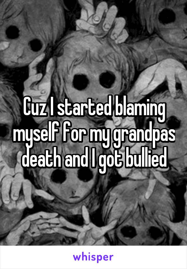 Cuz I started blaming myself for my grandpas death and I got bullied