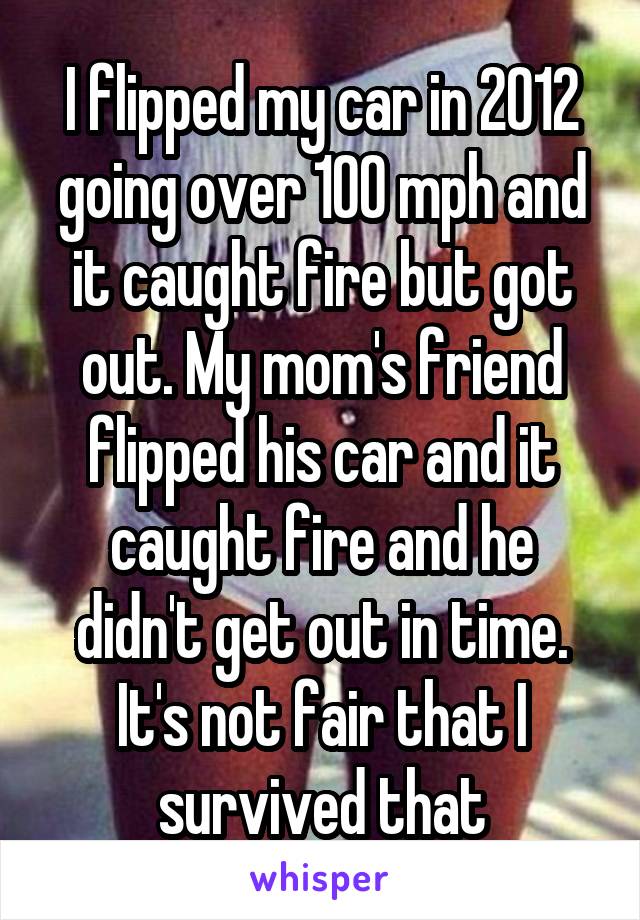 I flipped my car in 2012 going over 100 mph and it caught fire but got out. My mom's friend flipped his car and it caught fire and he didn't get out in time. It's not fair that I survived that