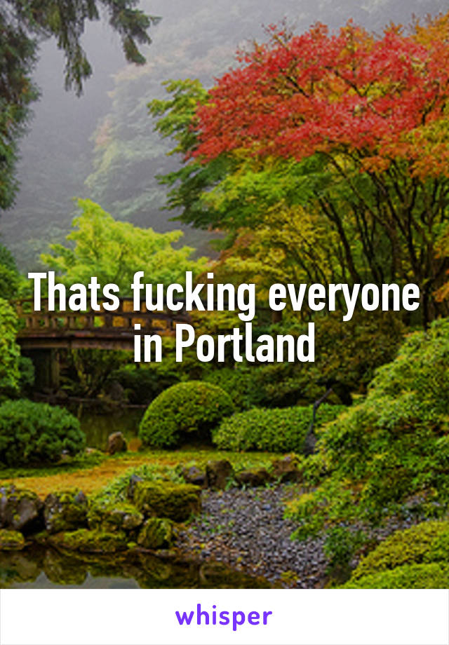 Thats fucking everyone in Portland