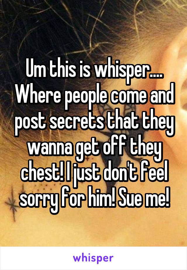 Um this is whisper.... Where people come and post secrets that they wanna get off they chest! I just don't feel sorry for him! Sue me!