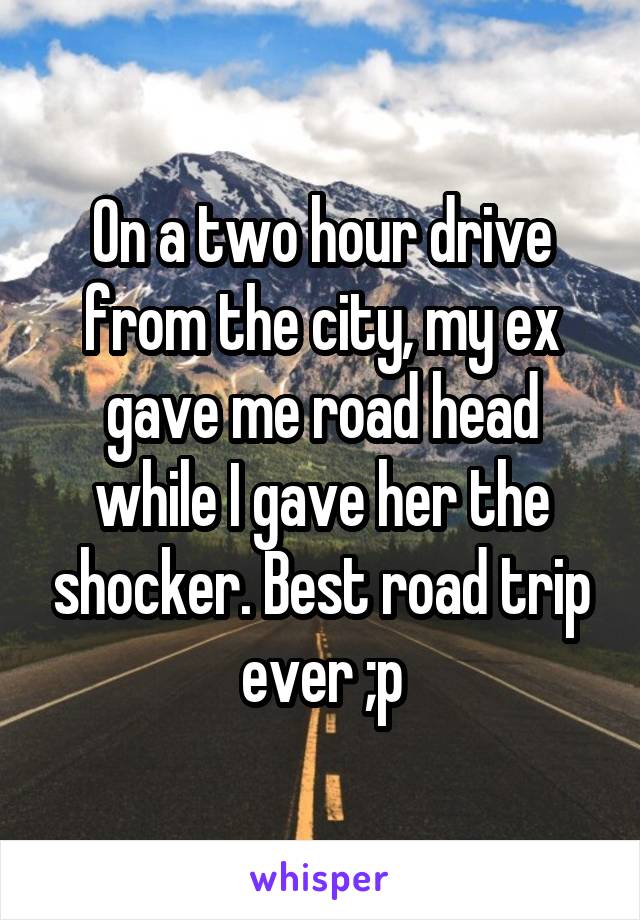 On a two hour drive from the city, my ex gave me road head while I gave her the shocker. Best road trip ever ;p