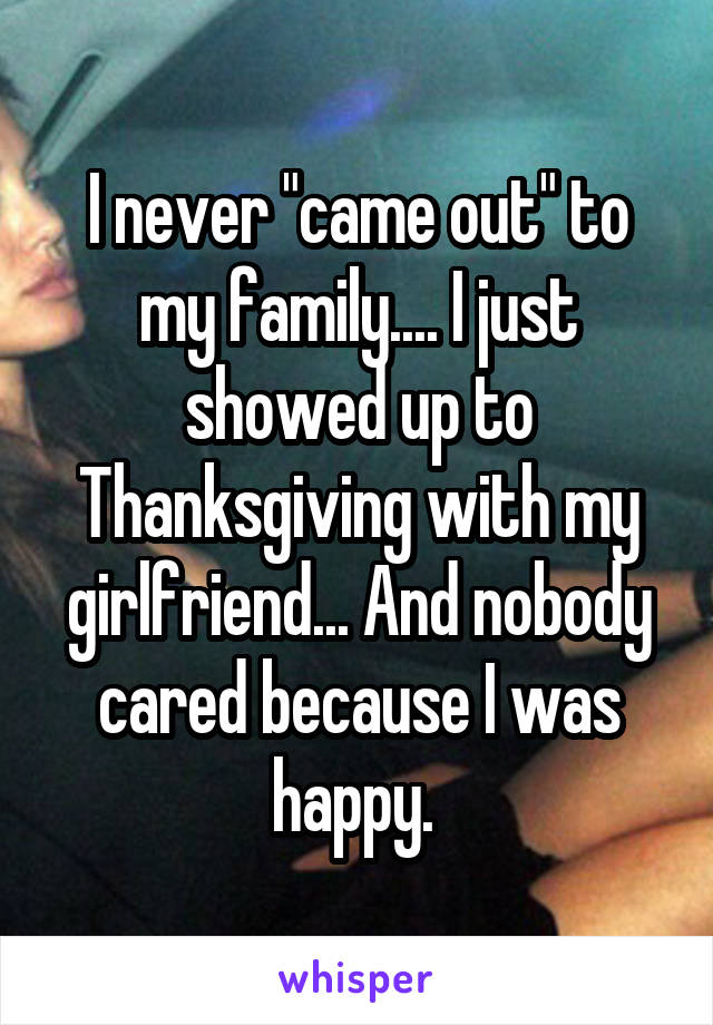 I never "came out" to my family.... I just showed up to Thanksgiving with my girlfriend... And nobody cared because I was happy. 