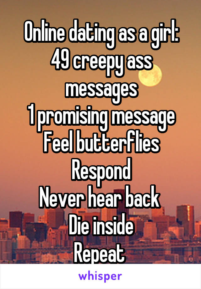 Online dating as a girl:
49 creepy ass messages
1 promising message
Feel butterflies
Respond
Never hear back 
Die inside
Repeat 