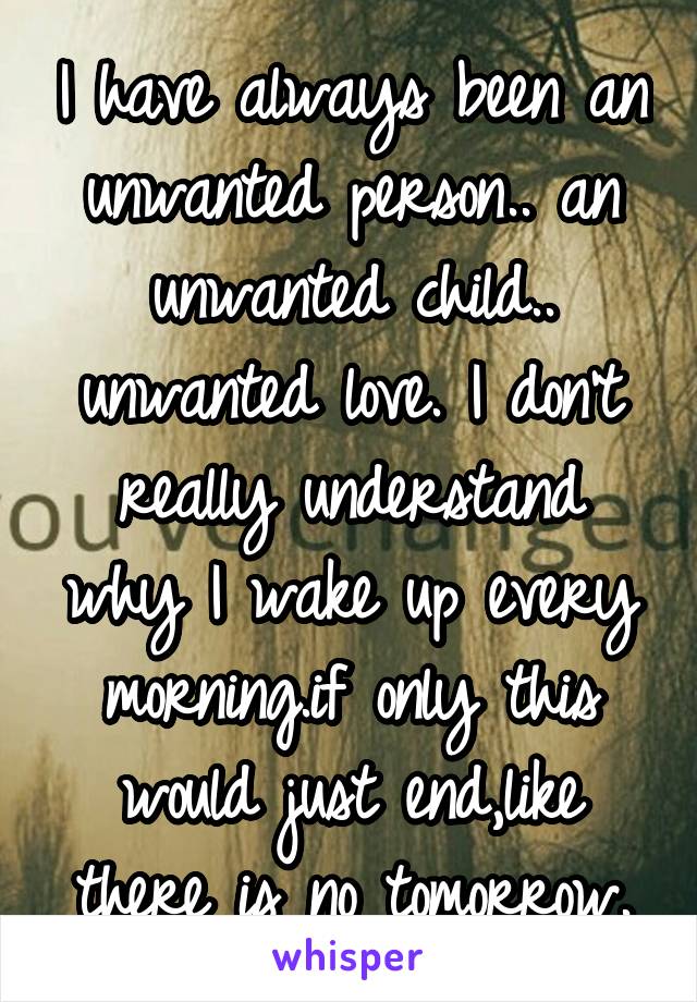 I have always been an unwanted person.. an unwanted child.. unwanted love. I don't really understand why I wake up every morning.if only this would just end,like there is no tomorrow.
