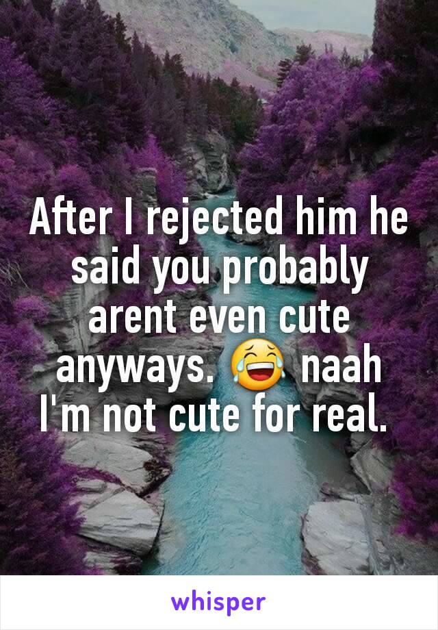 After I rejected him he said you probably arent even cute anyways. 😂 naah I'm not cute for real. 