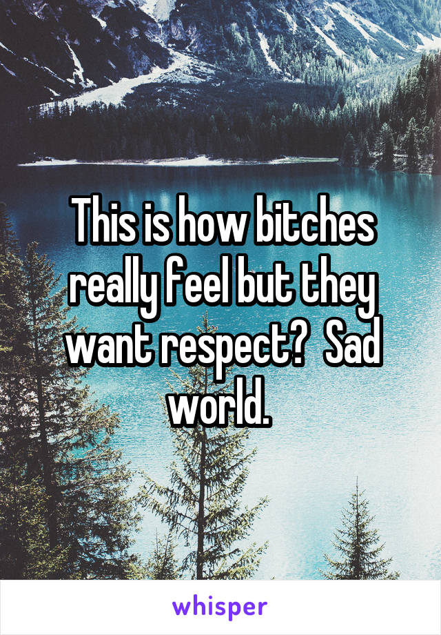 This is how bitches really feel but they want respect?  Sad world. 