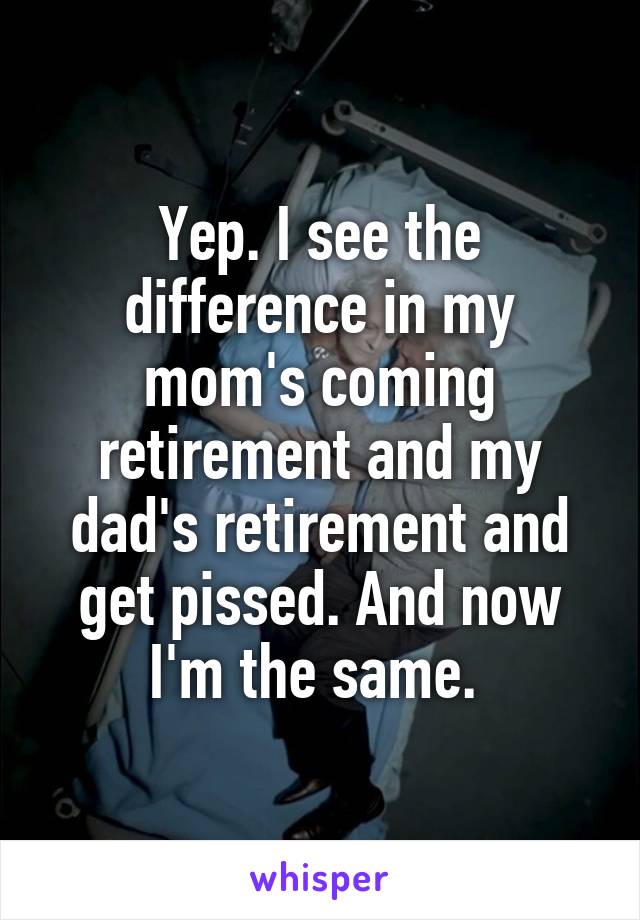Yep. I see the difference in my mom's coming retirement and my dad's retirement and get pissed. And now I'm the same. 