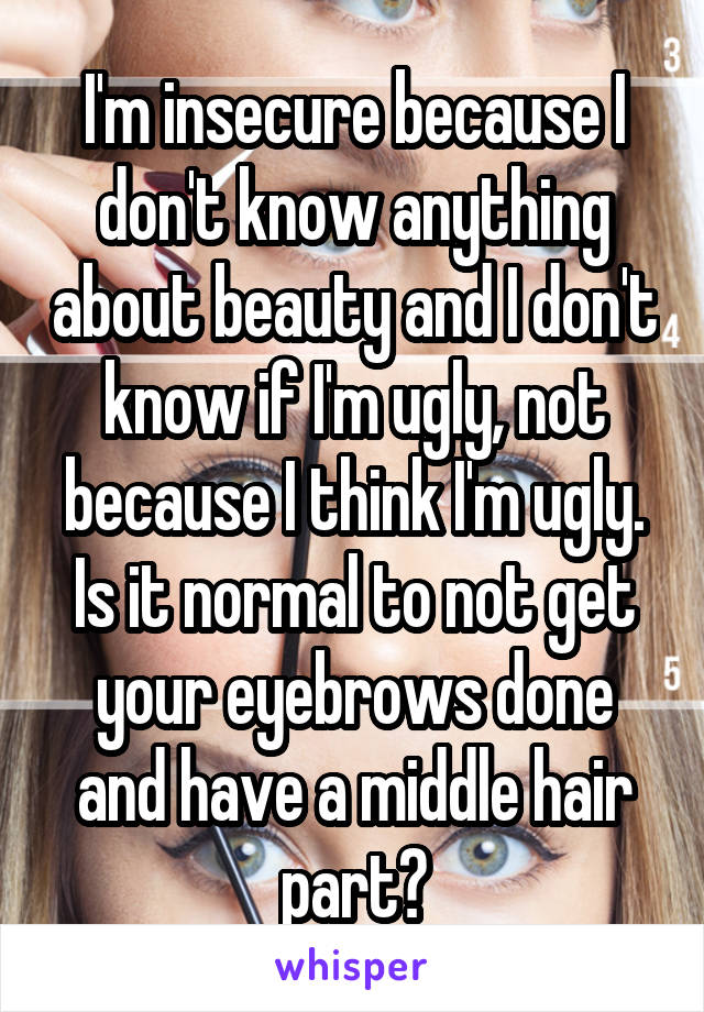 I'm insecure because I don't know anything about beauty and I don't know if I'm ugly, not because I think I'm ugly. Is it normal to not get your eyebrows done and have a middle hair part?