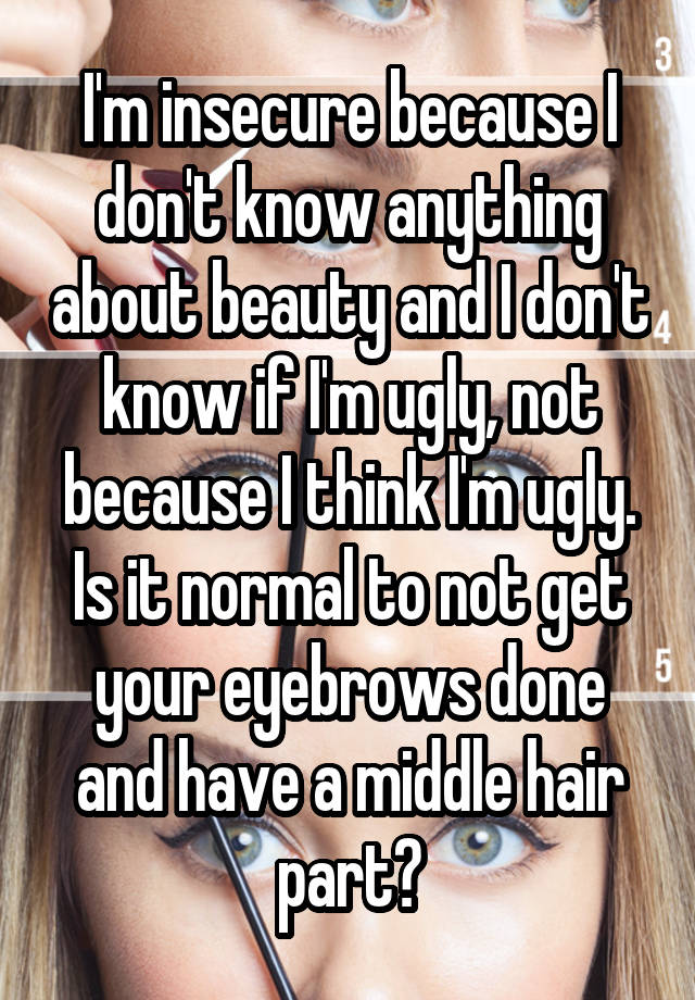 I'm insecure because I don't know anything about beauty and I don't know if I'm ugly, not because I think I'm ugly. Is it normal to not get your eyebrows done and have a middle hair part?