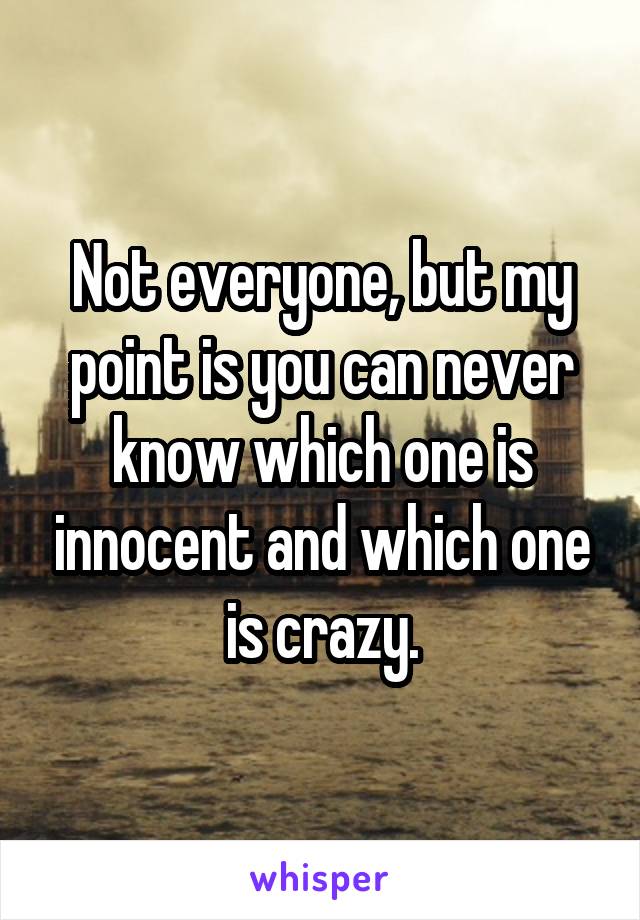 Not everyone, but my point is you can never know which one is innocent and which one is crazy.