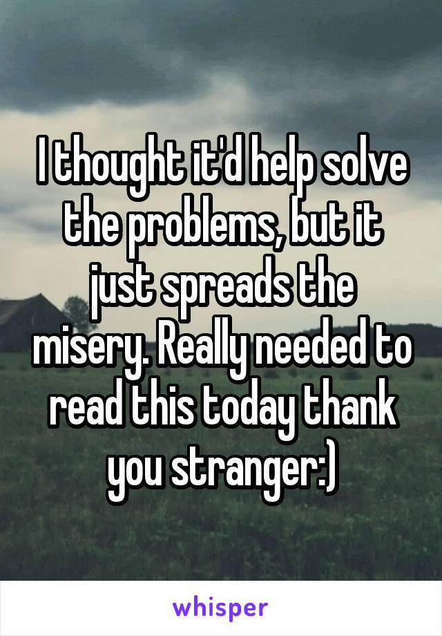 I thought it'd help solve the problems, but it just spreads the misery. Really needed to read this today thank you stranger:)