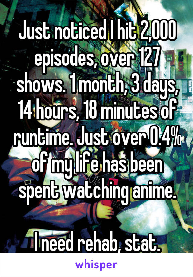 Just noticed I hit 2,000 episodes, over 127 shows. 1 month, 3 days, 14 hours, 18 minutes of runtime. Just over 0.4% of my life has been spent watching anime.

I need rehab, stat.