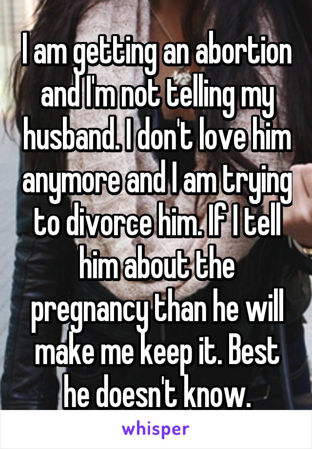 I am getting an abortion and I'm not telling my husband. I don't love him anymore and I am trying to divorce him. If I tell him about the pregnancy than he will make me keep it. Best he doesn't know.