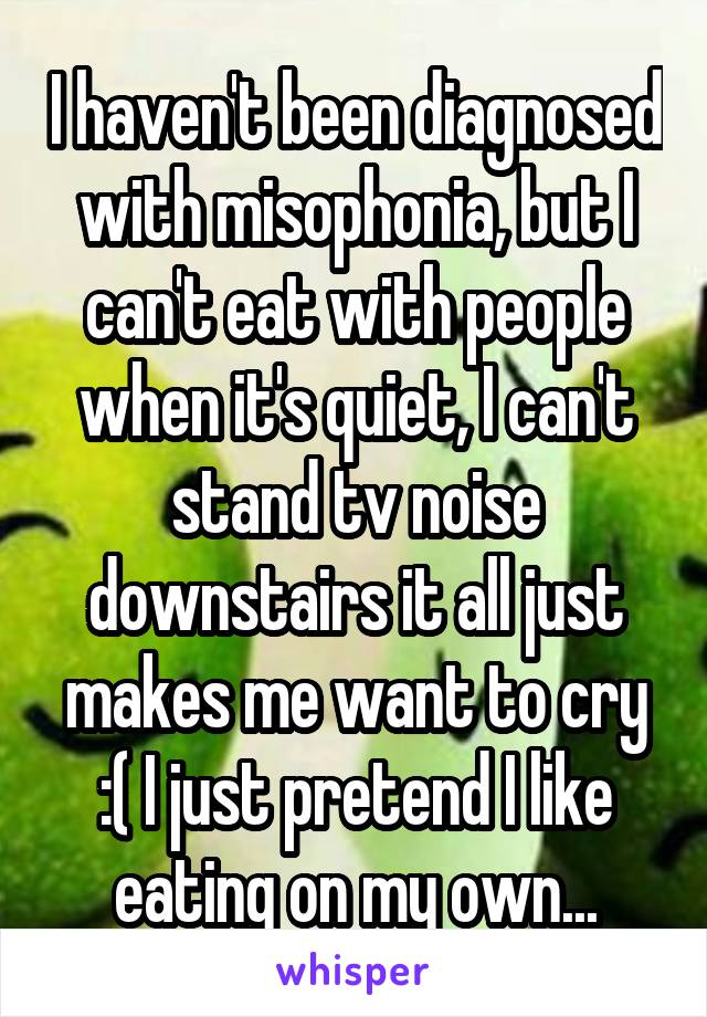 I haven't been diagnosed with misophonia, but I can't eat with people when it's quiet, I can't stand tv noise downstairs it all just makes me want to cry :( I just pretend I like eating on my own...