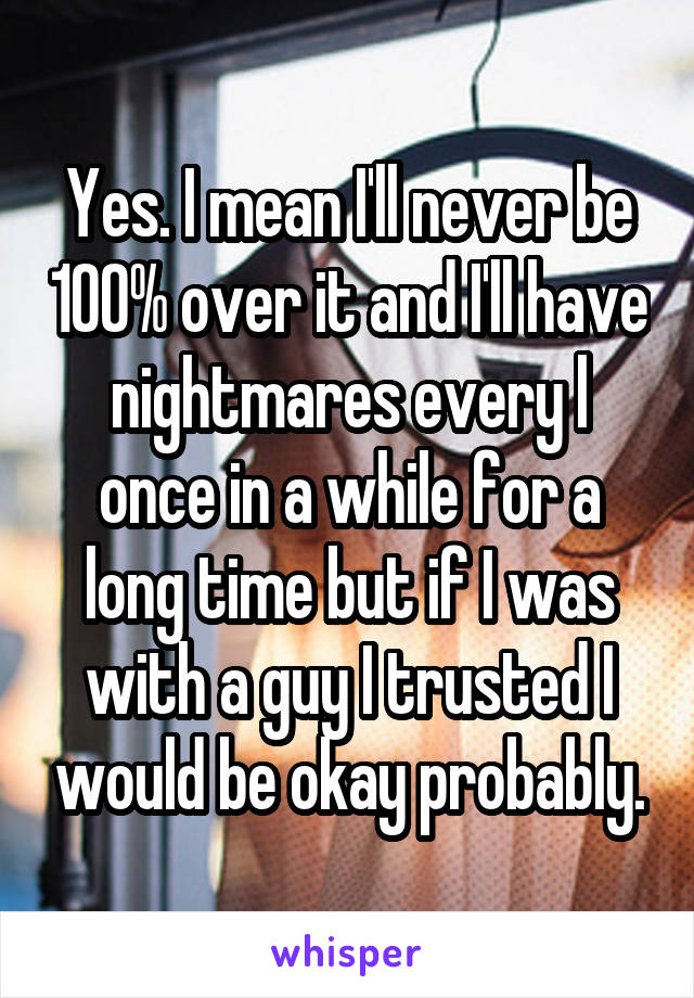 Yes. I mean I'll never be 100% over it and I'll have nightmares every l once in a while for a long time but if I was with a guy I trusted I would be okay probably.