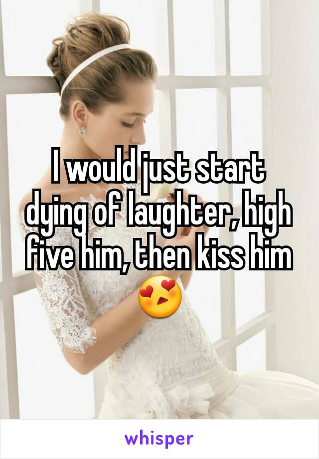 I would just start dying of laughter, high five him, then kiss him 😍