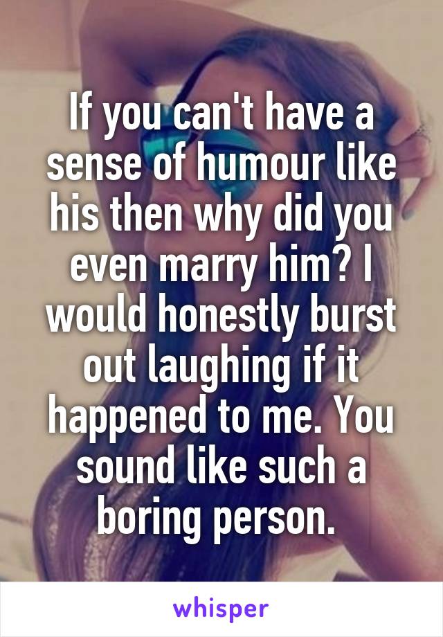 If you can't have a sense of humour like his then why did you even marry him? I would honestly burst out laughing if it happened to me. You sound like such a boring person. 