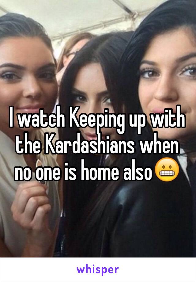 I watch Keeping up with the Kardashians when no one is home also😬