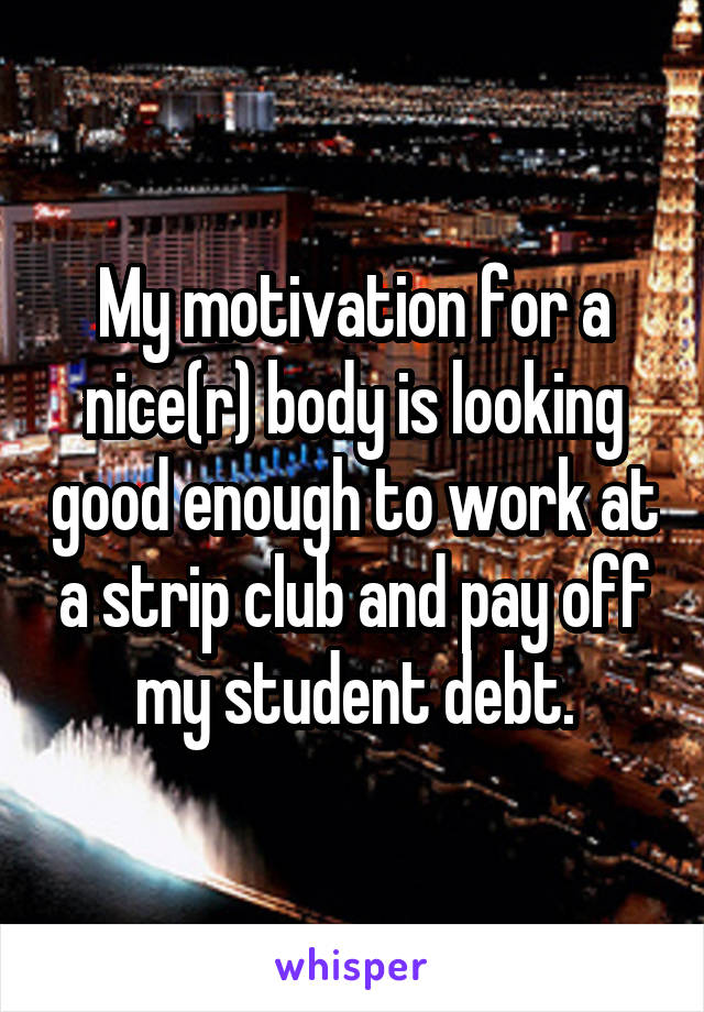 My motivation for a nice(r) body is looking good enough to work at a strip club and pay off my student debt.