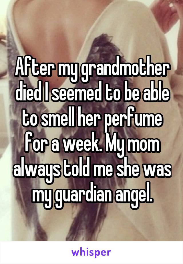 After my grandmother died I seemed to be able to smell her perfume for a week. My mom always told me she was my guardian angel.