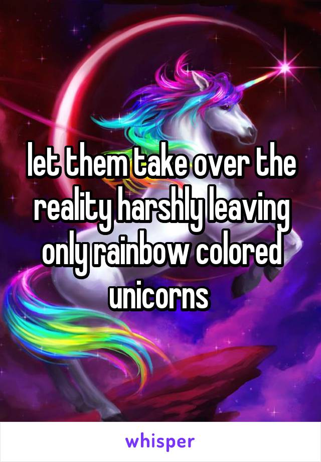 let them take over the reality harshly leaving only rainbow colored unicorns 