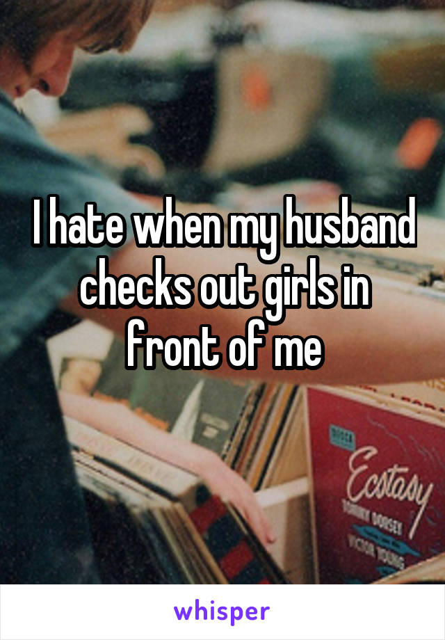 I hate when my husband checks out girls in front of me
